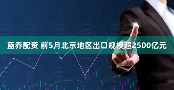 蓝乔配资 前5月北京地区出口规模超2500亿元