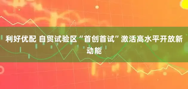 利好优配 自贸试验区“首创首试”激活高水平开放新动能