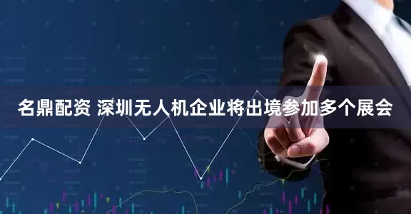 名鼎配资 深圳无人机企业将出境参加多个展会