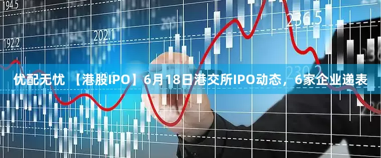 优配无忧 【港股IPO】6月18日港交所IPO动态，6家企业递表