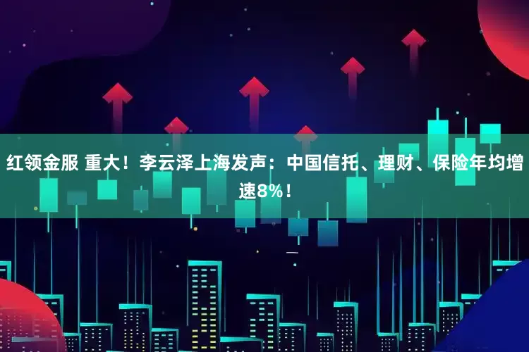 红领金服 重大！李云泽上海发声：中国信托、理财、保险年均增速8%！