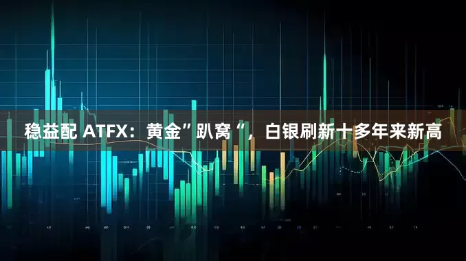 稳益配 ATFX：黄金”趴窝“，白银刷新十多年来新高