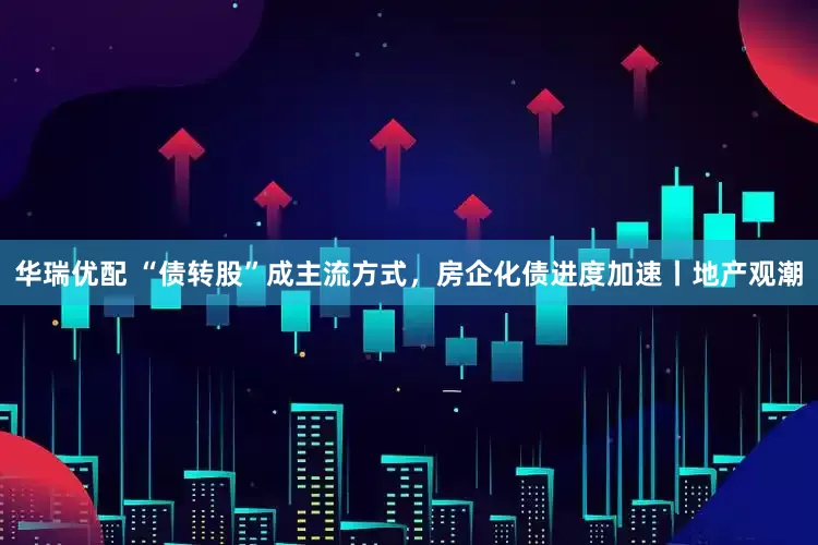 华瑞优配 “债转股”成主流方式，房企化债进度加速丨地产观潮