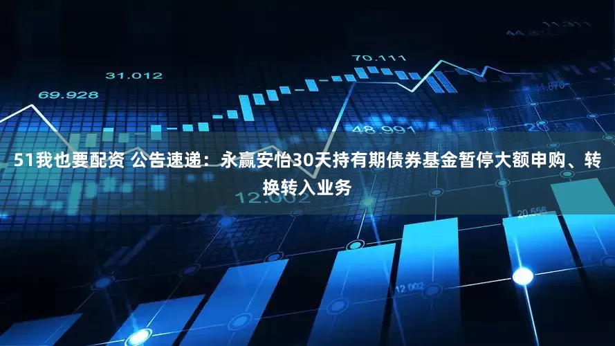 51我也要配资 公告速递：永赢安怡30天持有期债券基金暂停大额申购、转换转入业务
