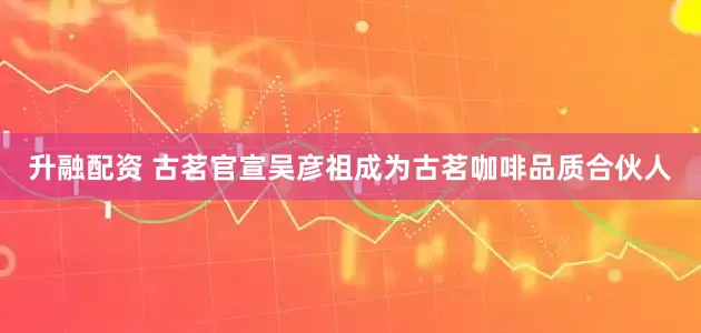 升融配资 古茗官宣吴彦祖成为古茗咖啡品质合伙人