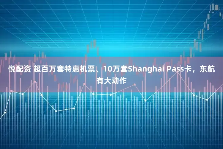 悦配资 超百万套特惠机票、10万套Shanghai Pass卡，东航有大动作