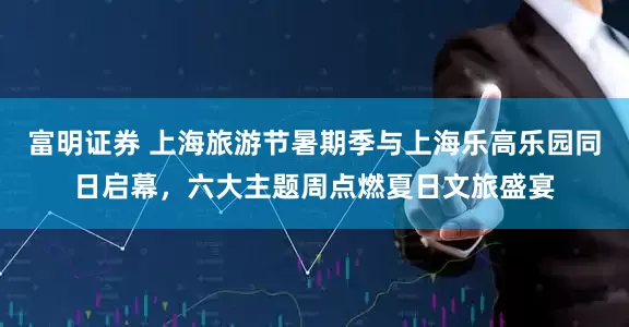 富明证券 上海旅游节暑期季与上海乐高乐园同日启幕，六大主题周点燃夏日文旅盛宴