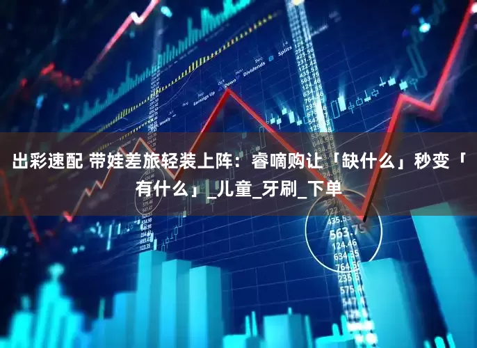 出彩速配 带娃差旅轻装上阵：睿嘀购让「缺什么」秒变「有什么」_儿童_牙刷_下单