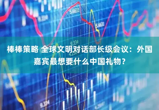 棒棒策略 全球文明对话部长级会议：外国嘉宾最想要什么中国礼物？