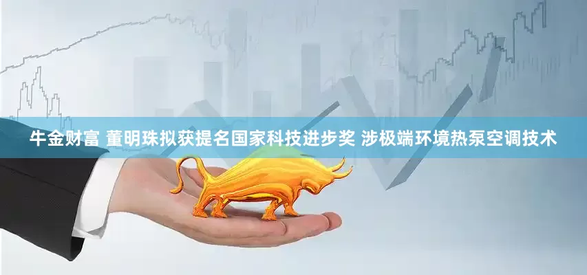 牛金财富 董明珠拟获提名国家科技进步奖 涉极端环境热泵空调技术