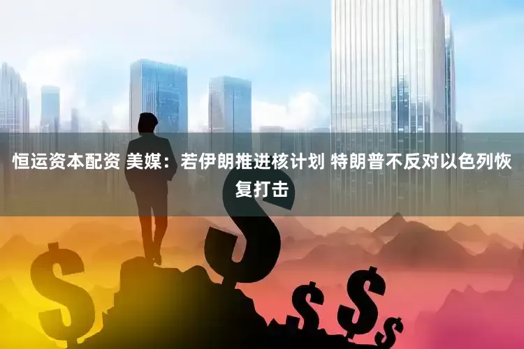 恒运资本配资 美媒：若伊朗推进核计划 特朗普不反对以色列恢复打击
