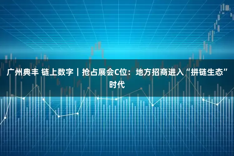 广州典丰 链上数字｜抢占展会C位：地方招商进入“拼链生态”时代