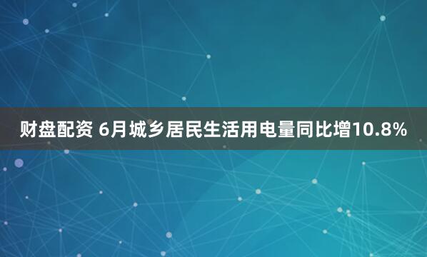 财盘配资 6月城乡居民生活用电量同比增10.8%