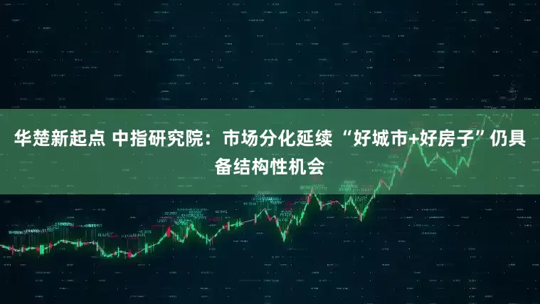 华楚新起点 中指研究院：市场分化延续 “好城市+好房子”仍具备结构性机会