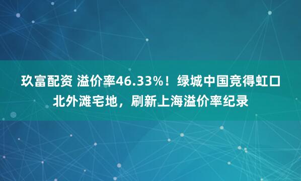 玖富配资 溢价率46.33%！绿城中国竞得虹口北外滩宅地，刷新上海溢价率纪录