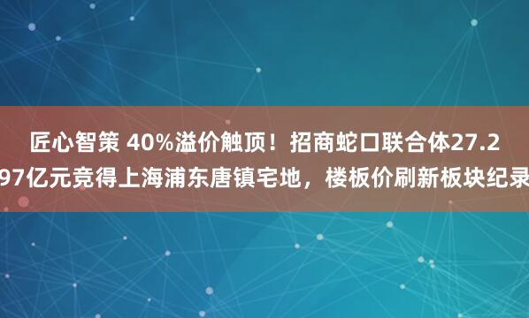 匠心智策 40%溢价触顶！招商蛇口联合体27.297亿元竞得上海浦东唐镇宅地，楼板价刷新板块纪录