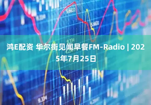 鸿E配资 华尔街见闻早餐FM-Radio | 2025年7月25日