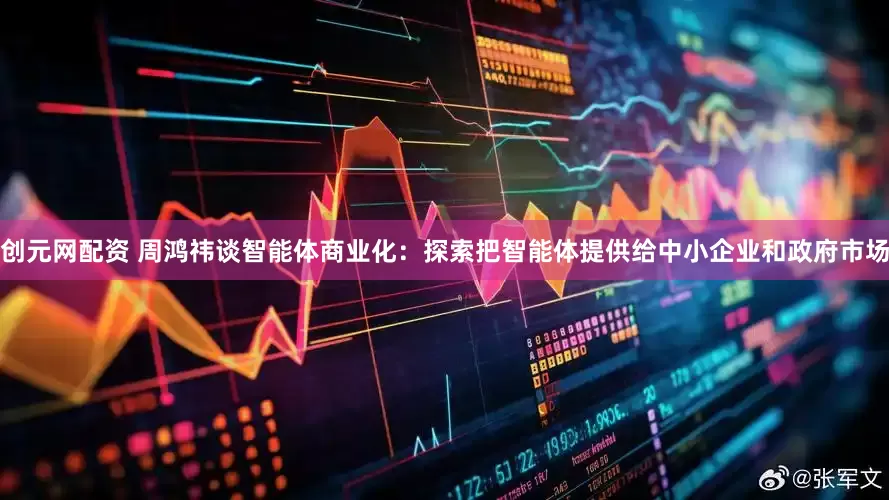 创元网配资 周鸿祎谈智能体商业化：探索把智能体提供给中小企业和政府市场