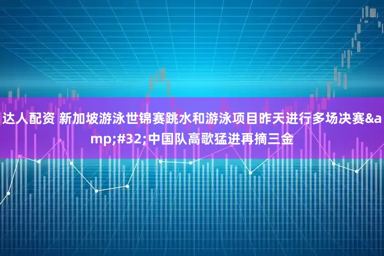 达人配资 新加坡游泳世锦赛跳水和游泳项目昨天进行多场决赛&#32;中国队高歌猛进再摘三金