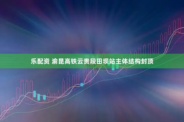 乐配资 渝昆高铁云贵段田坝站主体结构封顶