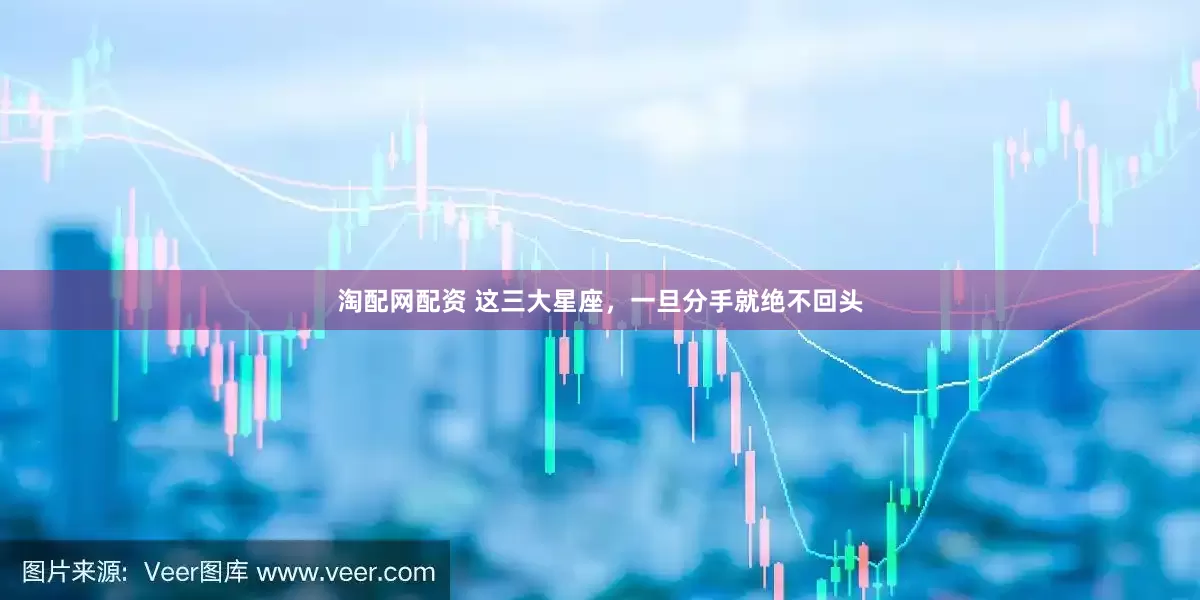 淘配网配资 这三大星座，一旦分手就绝不回头
