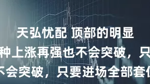 天弘忧配 顶部的明显特征，这种上涨再强也不会突破，只要进场全部套住