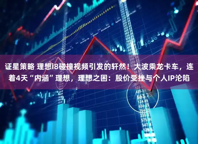 证星策略 理想i8碰撞视频引发的轩然！大波乘龙卡车，连着4天“内涵”理想，理想之困：股价受挫与个人IP沦陷