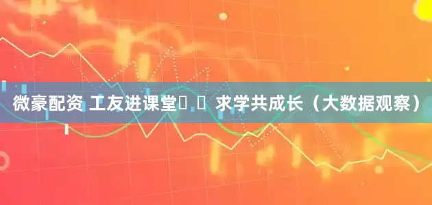 微豪配资 工友进课堂  求学共成长（大数据观察）
