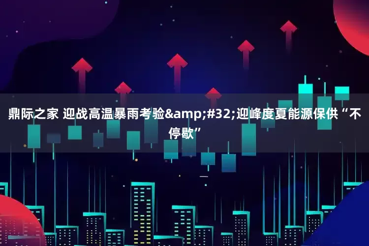 鼎际之家 迎战高温暴雨考验&#32;迎峰度夏能源保供“不停歇”