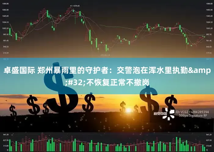 卓盛国际 郑州暴雨里的守护者：交警泡在浑水里执勤&#32;不恢复正常不撤岗