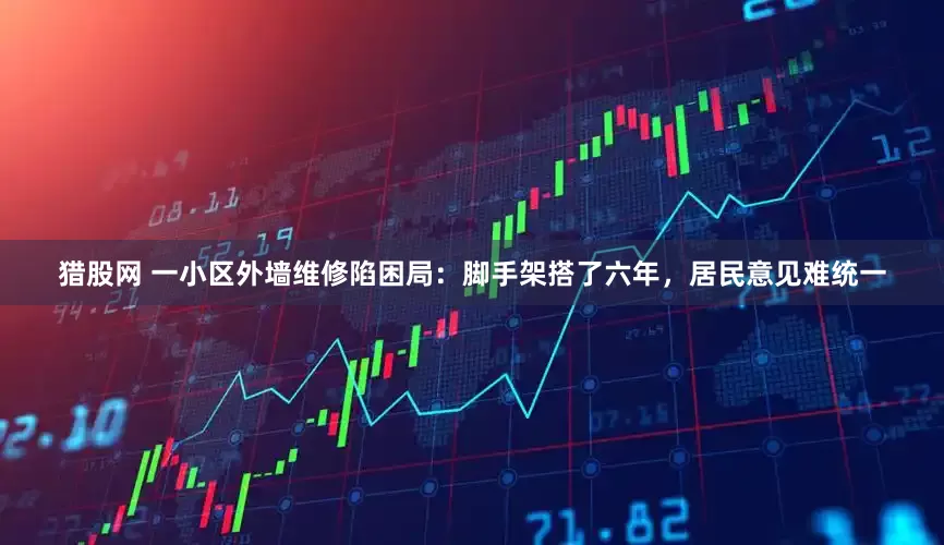 猎股网 一小区外墙维修陷困局：脚手架搭了六年，居民意见难统一