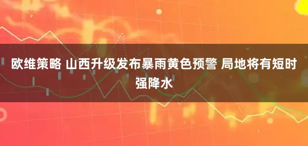 欧维策略 山西升级发布暴雨黄色预警 局地将有短时强降水
