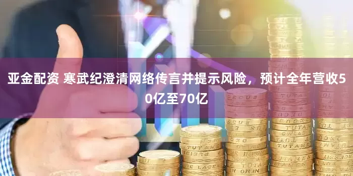 亚金配资 寒武纪澄清网络传言并提示风险，预计全年营收50亿至70亿