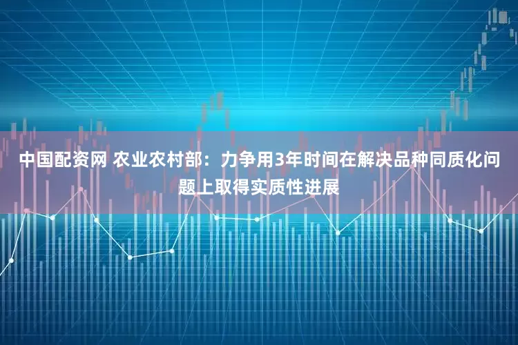 中国配资网 农业农村部：力争用3年时间在解决品种同质化问题上取得实质性进展