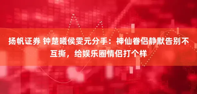 扬帆证券 钟楚曦侯雯元分手：神仙眷侣静默告别不互撕，给娱乐圈情侣打个样