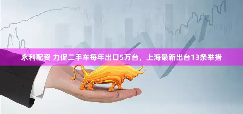 永利配资 力促二手车每年出口5万台，上海最新出台13条举措