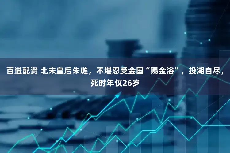 百进配资 北宋皇后朱琏，不堪忍受金国“赐金浴”，投湖自尽，死时年仅26岁