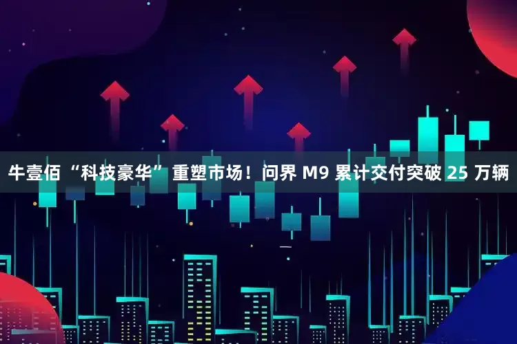 牛壹佰 “科技豪华” 重塑市场!问界 M9 累计交付突破 25 万辆