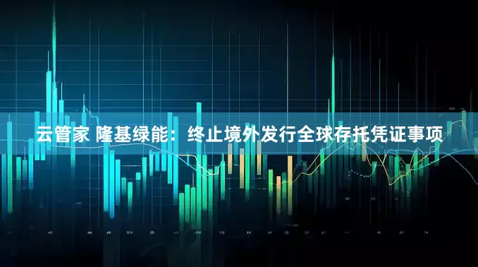 云管家 隆基绿能:终止境外发行全球存托凭证事项