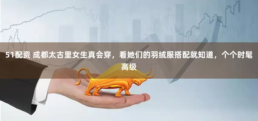 51配资 成都太古里女生真会穿，看她们的羽绒服搭配就知道，个个时髦高级