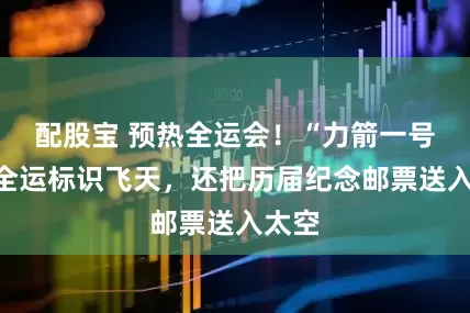 配股宝 预热全运会!“力箭一号”带全运标识飞天,还把历届纪念邮票送入太空