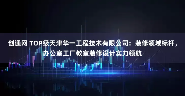 创通网 TOP级天津华一工程技术有限公司：装修领域标杆，办公室工厂教室装修设计实力领航