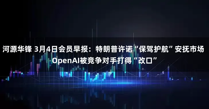 河源华锋 3月4日会员早报：特朗普许诺“保驾护航”安抚市场 OpenAI被竞争对手打得“改口”
