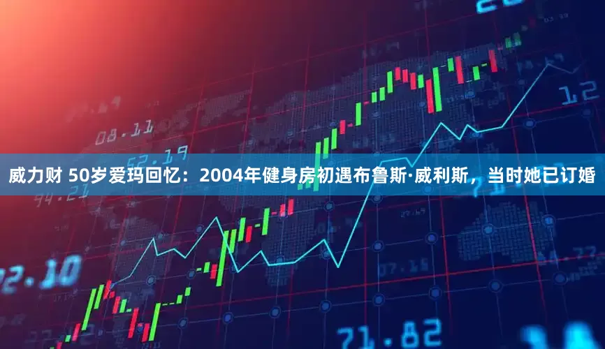 威力财 50岁爱玛回忆：2004年健身房初遇布鲁斯·威利斯，当时她已订婚