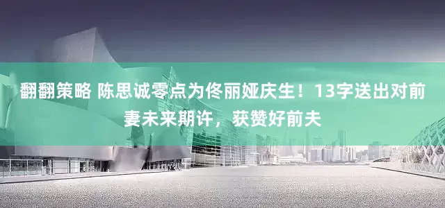 翻翻策略 陈思诚零点为佟丽娅庆生！13字送出对前妻未来期许，获赞好前夫