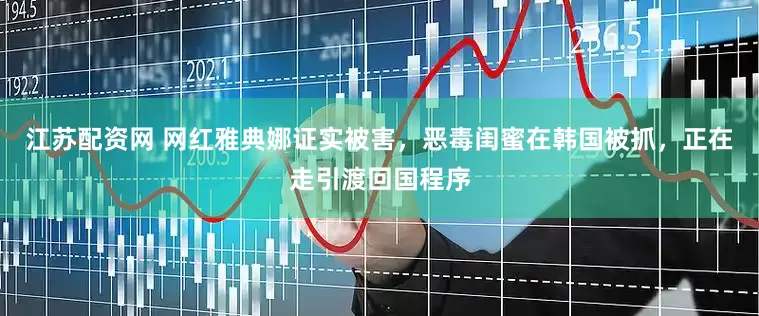 江苏配资网 网红雅典娜证实被害，恶毒闺蜜在韩国被抓，正在走引渡回国程序